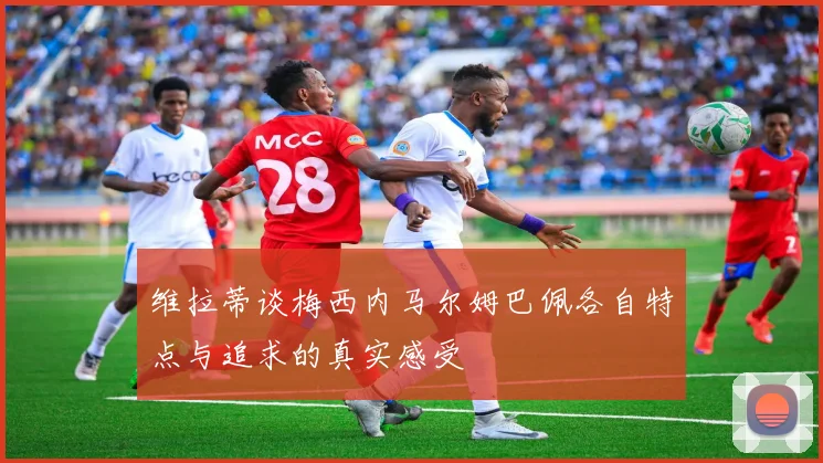 维拉蒂谈梅西内马尔姆巴佩各自特点与追求的真实感受