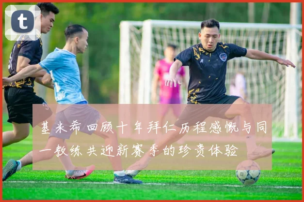 基米希回顾十年拜仁历程感慨与同一教练共迎新赛季的珍贵体验