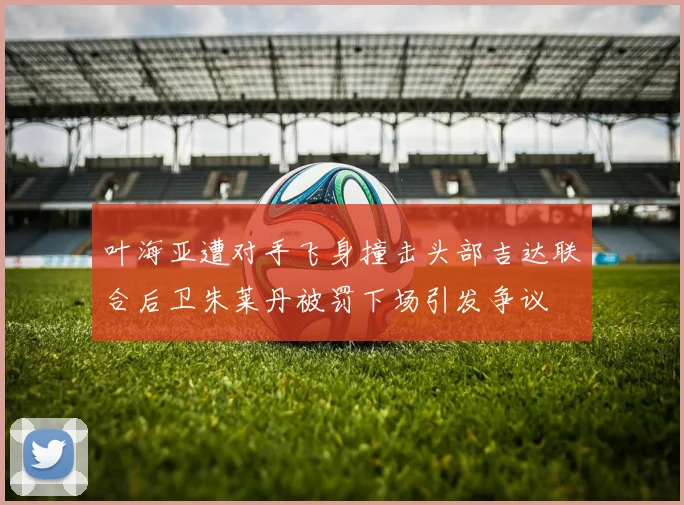 叶海亚遭对手飞身撞击头部吉达联合后卫朱莱丹被罚下场引发争议