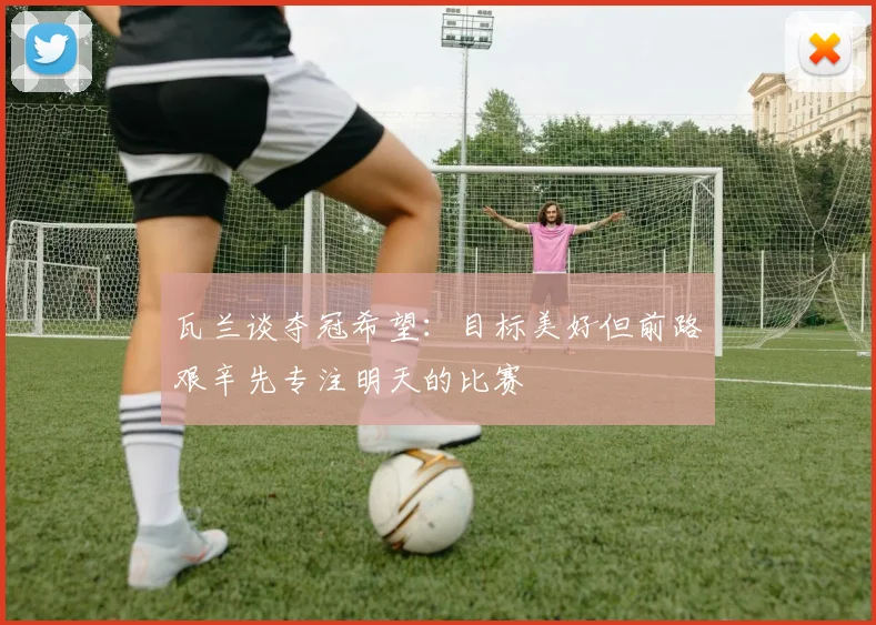 瓦兰谈夺冠希望：目标美好但前路艰辛先专注明天的比赛