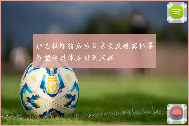 迪巴拉即将成为父亲女友透露怀孕希望他进球后特别庆祝