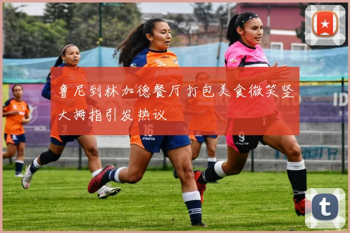 鲁尼到林加德餐厅打包美食微笑竖大拇指引发热议