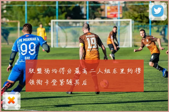 联盟场均得分最高二人组东里约穆领衔卡登紧随其后