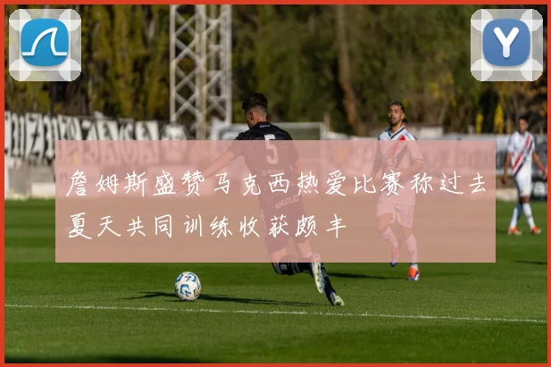 詹姆斯盛赞马克西热爱比赛称过去夏天共同训练收获颇丰