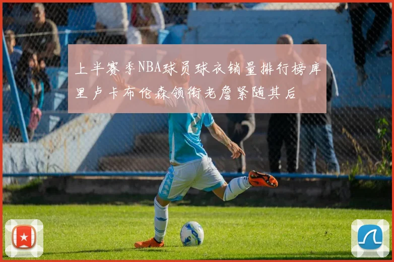 上半赛季NBA球员球衣销量排行榜库里卢卡布伦森领衔老詹紧随其后