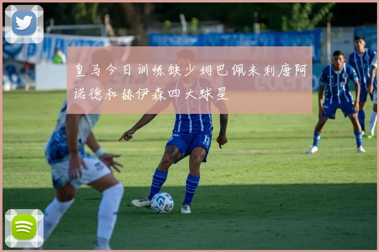 皇马今日训练缺少姆巴佩米利唐阿诺德和赫伊森四大球星