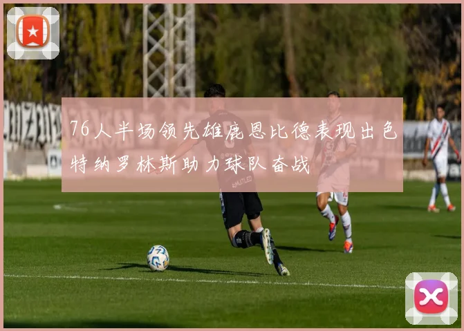 76人半场领先雄鹿恩比德表现出色特纳罗林斯助力球队奋战