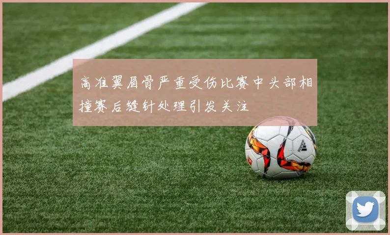 高准翼眉骨严重受伤比赛中头部相撞赛后缝针处理引发关注