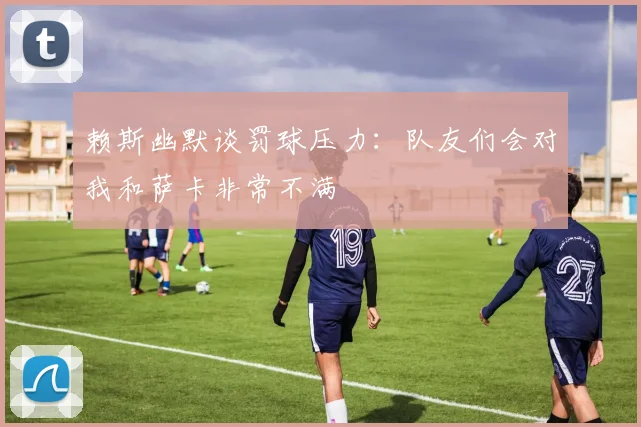 赖斯幽默谈罚球压力：队友们会对我和萨卡非常不满