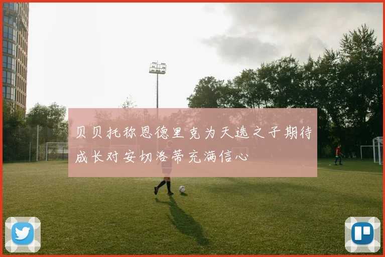 贝贝托称恩德里克为天选之子期待成长对安切洛蒂充满信心