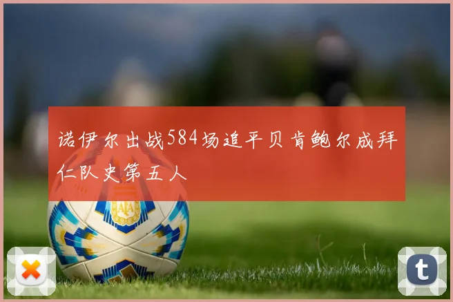 诺伊尔出战584场追平贝肯鲍尔成拜仁队史第五人