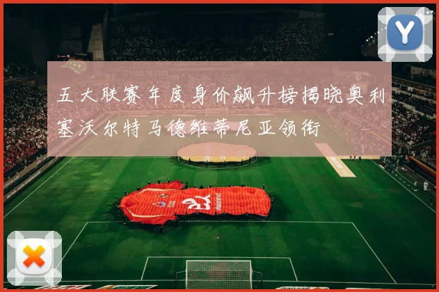 五大联赛年度身价飙升榜揭晓奥利塞沃尔特马德维蒂尼亚领衔