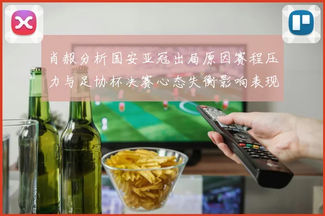 肖赧分析国安亚冠出局原因赛程压力与足协杯决赛心态失衡影响表现