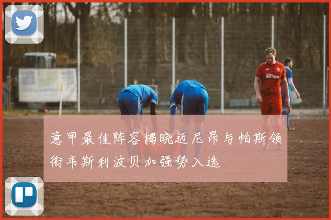 意甲最佳阵容揭晓迈尼昂与帕斯领衔韦斯利波贝加强势入选