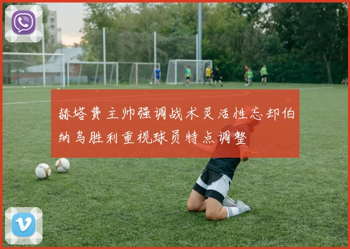 赫塔费主帅强调战术灵活性忘却伯纳乌胜利重视球员特点调整