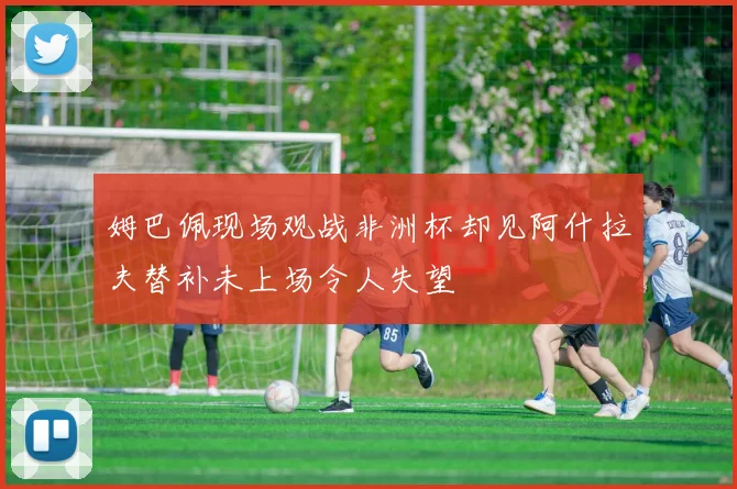 姆巴佩现场观战非洲杯却见阿什拉夫替补未上场令人失望