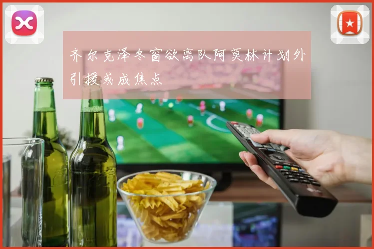 齐尔克泽冬窗欲离队阿莫林计划外引援或成焦点