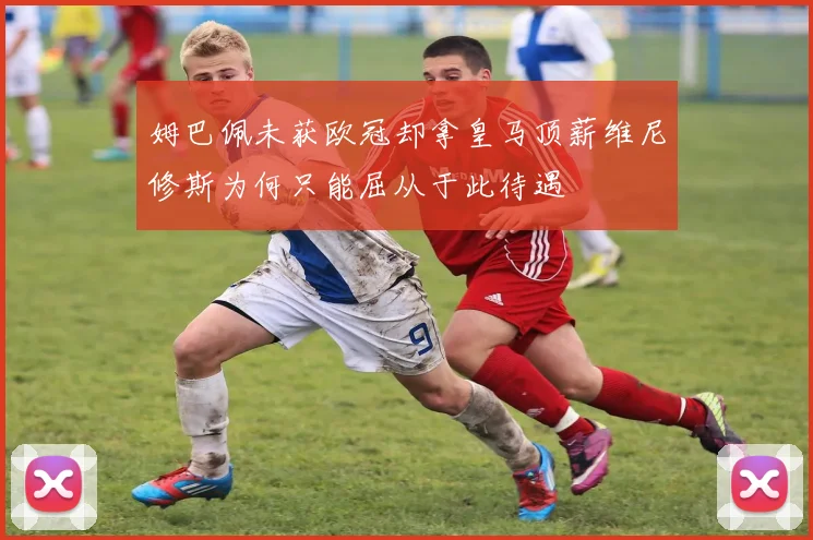 姆巴佩未获欧冠却拿皇马顶薪维尼修斯为何只能屈从于此待遇