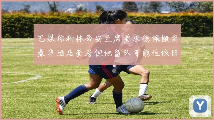 巴媒称科林蒂安主席要求德佩搬离豪华酒店套房但他留队可能性依旧较大