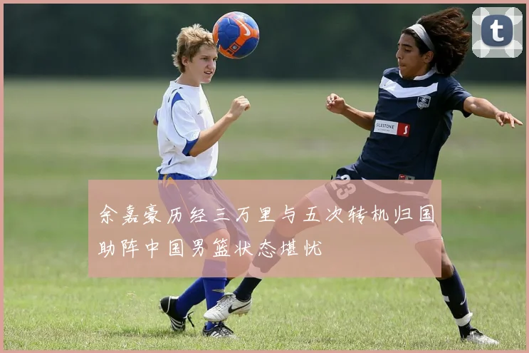 余嘉豪历经三万里与五次转机归国助阵中国男篮状态堪忧
