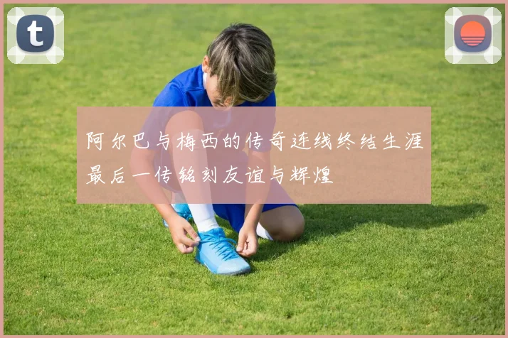 阿尔巴与梅西的传奇连线终结生涯最后一传铭刻友谊与辉煌