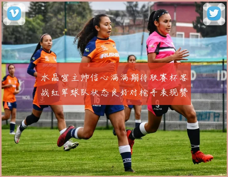 水晶宫主帅信心满满期待联赛杯客战红军球队状态良好对枪手表现赞赏