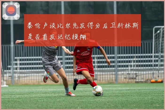 泰伦卢谈比尔先发得分后卫科林斯是否首发记忆模糊