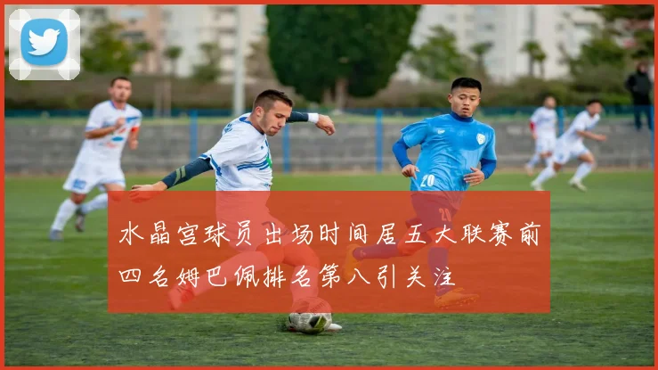 水晶宫球员出场时间居五大联赛前四名姆巴佩排名第八引关注