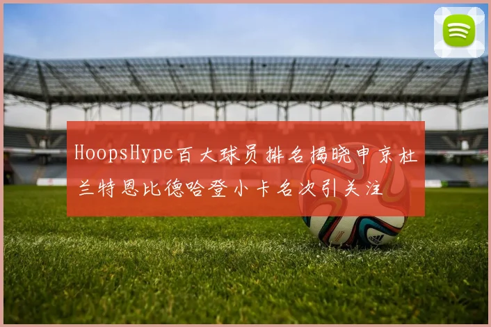 HoopsHype百大球员排名揭晓申京杜兰特恩比德哈登小卡名次引关注