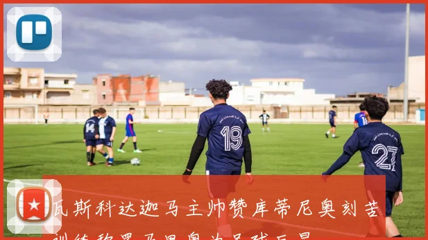 瓦斯科达迦马主帅赞库蒂尼奥刻苦训练称罗马里奥为足球巨星