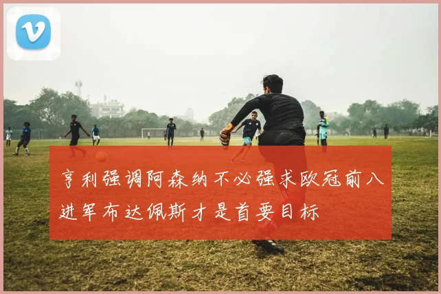 亨利强调阿森纳不必强求欧冠前八进军布达佩斯才是首要目标
