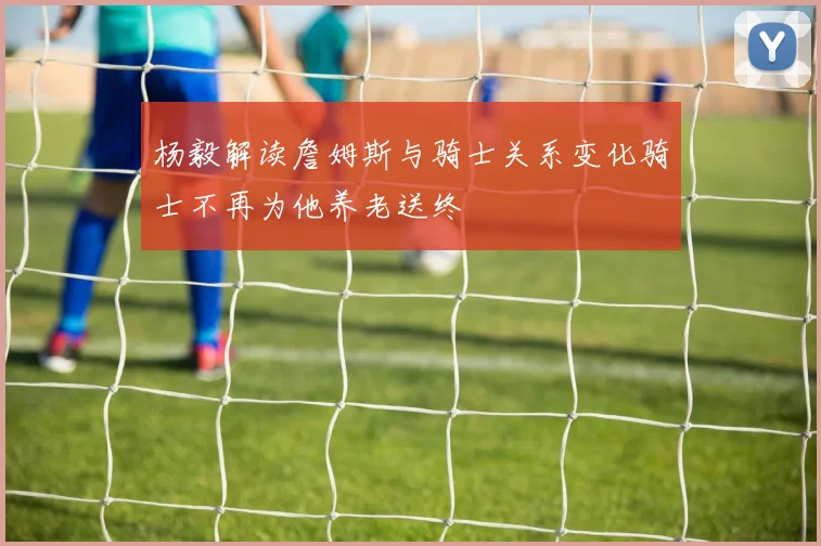 杨毅解读詹姆斯与骑士关系变化骑士不再为他养老送终