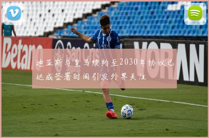 迪亚斯与皇马续约至2030年协议已达成签署时间引发外界关注