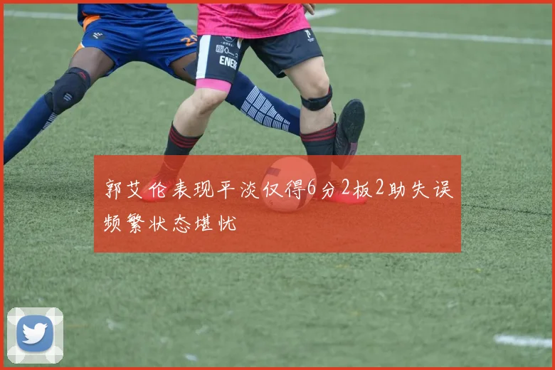 郭艾伦表现平淡仅得6分2板2助失误频繁状态堪忧