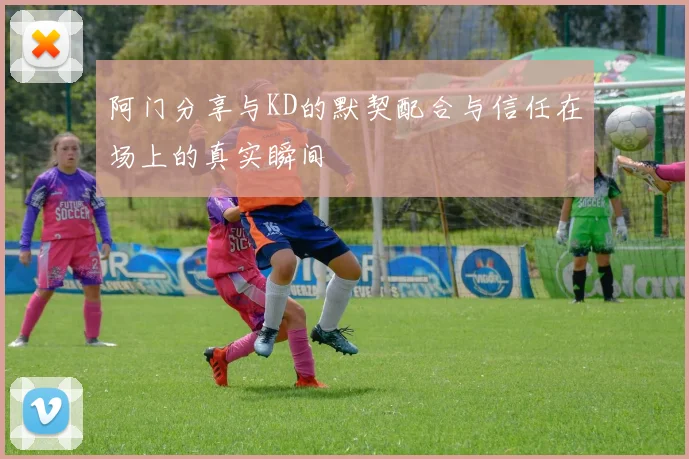 阿门分享与KD的默契配合与信任在场上的真实瞬间