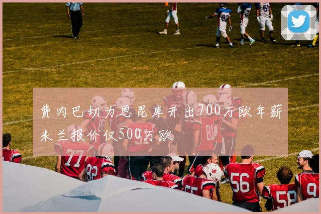 费内巴切为恩昆库开出700万欧年薪米兰报价仅500万欧