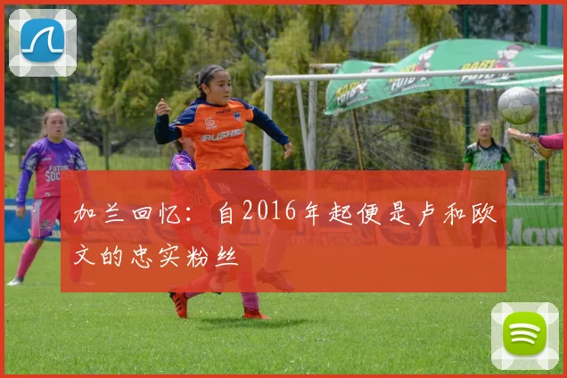 加兰回忆：自2016年起便是卢和欧文的忠实粉丝
