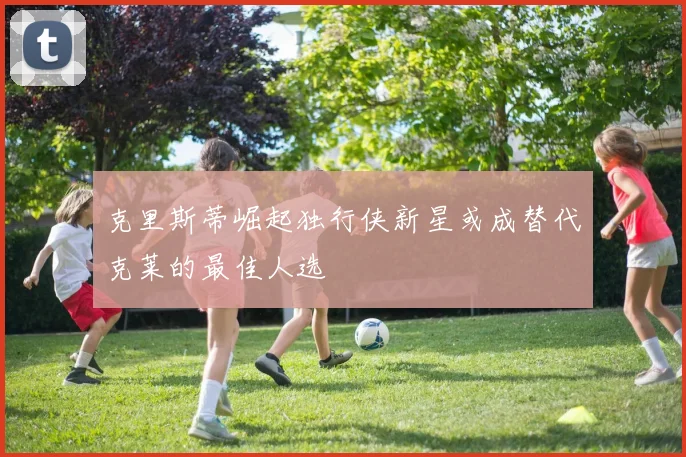 克里斯蒂崛起独行侠新星或成替代克莱的最佳人选