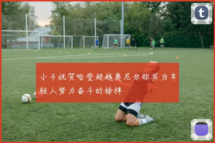小卡祝贺哈登超越奥尼尔称其为年轻人努力奋斗的榜样