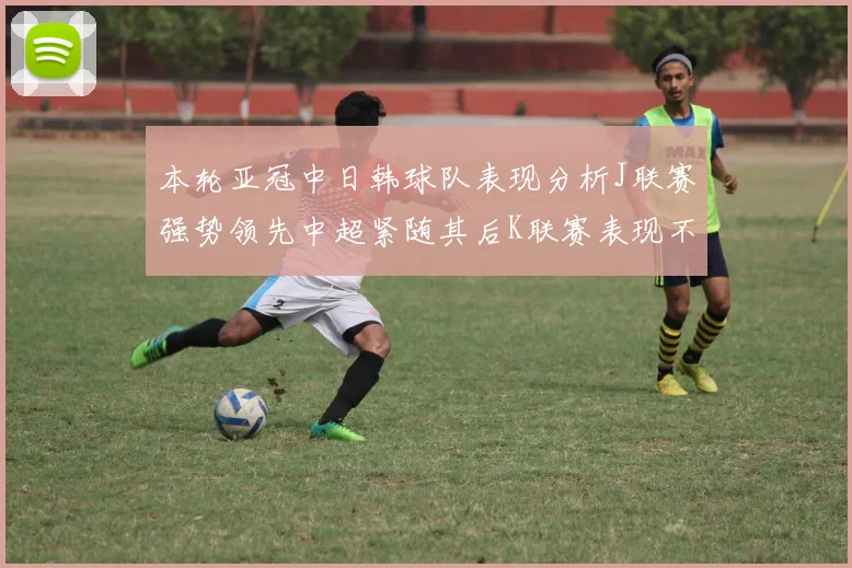 本轮亚冠中日韩球队表现分析J联赛强势领先中超紧随其后K联赛表现不佳