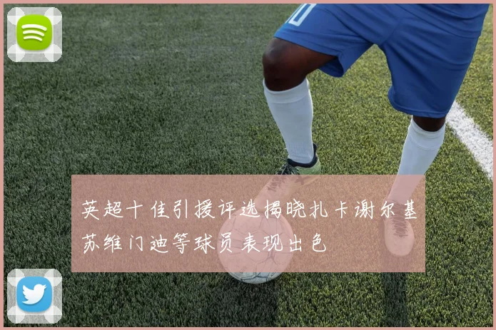 英超十佳引援评选揭晓扎卡谢尔基苏维门迪等球员表现出色