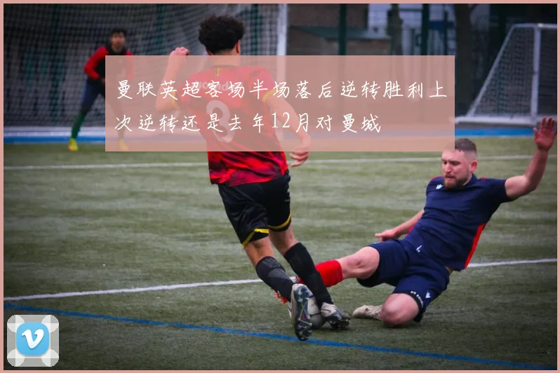 曼联英超客场半场落后逆转胜利上次逆转还是去年12月对曼城