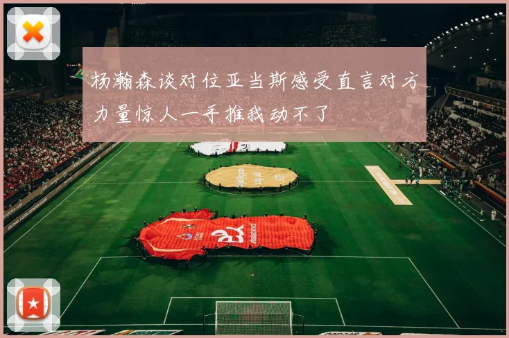 杨瀚森谈对位亚当斯感受直言对方力量惊人一手推我动不了