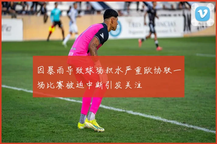 因暴雨导致球场积水严重欧协联一场比赛被迫中断引发关注